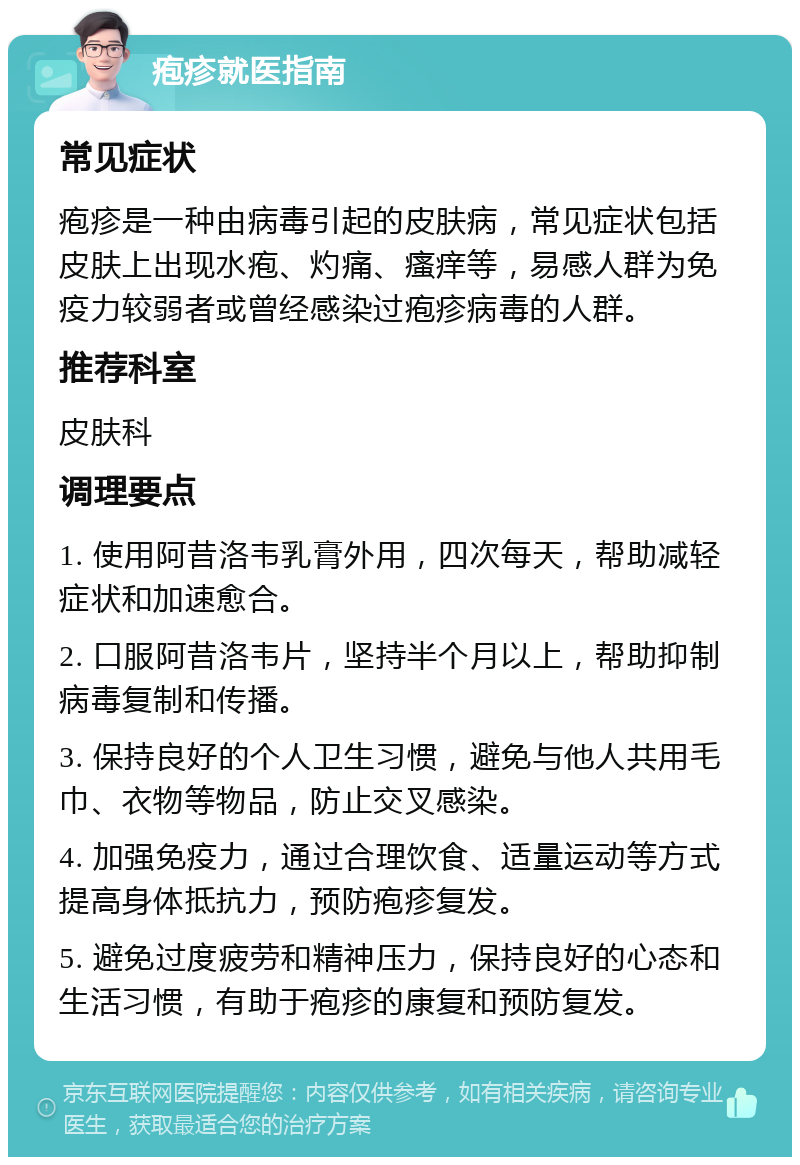 疱疹就医指南 常见症状 疱疹是一种由病毒引起的皮肤病，常见症状包括皮肤上出现水疱、灼痛、瘙痒等，易感人群为免疫力较弱者或曾经感染过疱疹病毒的人群。 推荐科室 皮肤科 调理要点 1. 使用阿昔洛韦乳膏外用，四次每天，帮助减轻症状和加速愈合。 2. 口服阿昔洛韦片，坚持半个月以上，帮助抑制病毒复制和传播。 3. 保持良好的个人卫生习惯，避免与他人共用毛巾、衣物等物品，防止交叉感染。 4. 加强免疫力，通过合理饮食、适量运动等方式提高身体抵抗力，预防疱疹复发。 5. 避免过度疲劳和精神压力，保持良好的心态和生活习惯，有助于疱疹的康复和预防复发。