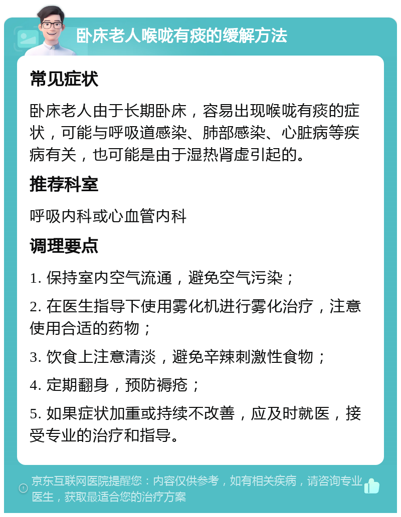 卧床老人喉咙有痰的缓解方法 常见症状 卧床老人由于长期卧床，容易出现喉咙有痰的症状，可能与呼吸道感染、肺部感染、心脏病等疾病有关，也可能是由于湿热肾虚引起的。 推荐科室 呼吸内科或心血管内科 调理要点 1. 保持室内空气流通，避免空气污染； 2. 在医生指导下使用雾化机进行雾化治疗，注意使用合适的药物； 3. 饮食上注意清淡，避免辛辣刺激性食物； 4. 定期翻身，预防褥疮； 5. 如果症状加重或持续不改善，应及时就医，接受专业的治疗和指导。