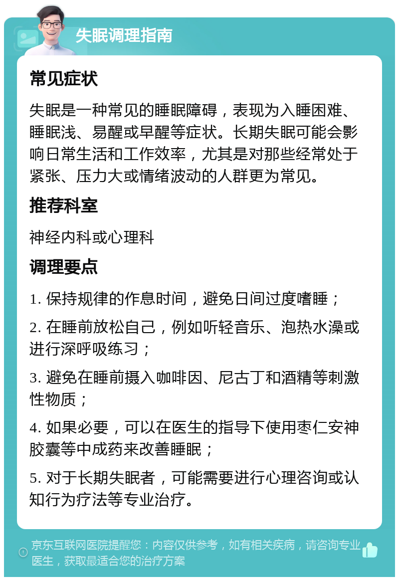 失眠调理指南 常见症状 失眠是一种常见的睡眠障碍，表现为入睡困难、睡眠浅、易醒或早醒等症状。长期失眠可能会影响日常生活和工作效率，尤其是对那些经常处于紧张、压力大或情绪波动的人群更为常见。 推荐科室 神经内科或心理科 调理要点 1. 保持规律的作息时间，避免日间过度嗜睡； 2. 在睡前放松自己，例如听轻音乐、泡热水澡或进行深呼吸练习； 3. 避免在睡前摄入咖啡因、尼古丁和酒精等刺激性物质； 4. 如果必要，可以在医生的指导下使用枣仁安神胶囊等中成药来改善睡眠； 5. 对于长期失眠者，可能需要进行心理咨询或认知行为疗法等专业治疗。