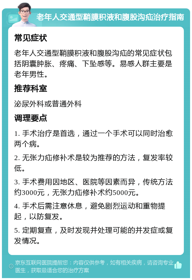 老年人交通型鞘膜积液和腹股沟疝治疗指南 常见症状 老年人交通型鞘膜积液和腹股沟疝的常见症状包括阴囊肿胀、疼痛、下坠感等。易感人群主要是老年男性。 推荐科室 泌尿外科或普通外科 调理要点 1. 手术治疗是首选，通过一个手术可以同时治愈两个病。 2. 无张力疝修补术是较为推荐的方法，复发率较低。 3. 手术费用因地区、医院等因素而异，传统方法约3000元，无张力疝修补术约5000元。 4. 手术后需注意休息，避免剧烈运动和重物提起，以防复发。 5. 定期复查，及时发现并处理可能的并发症或复发情况。