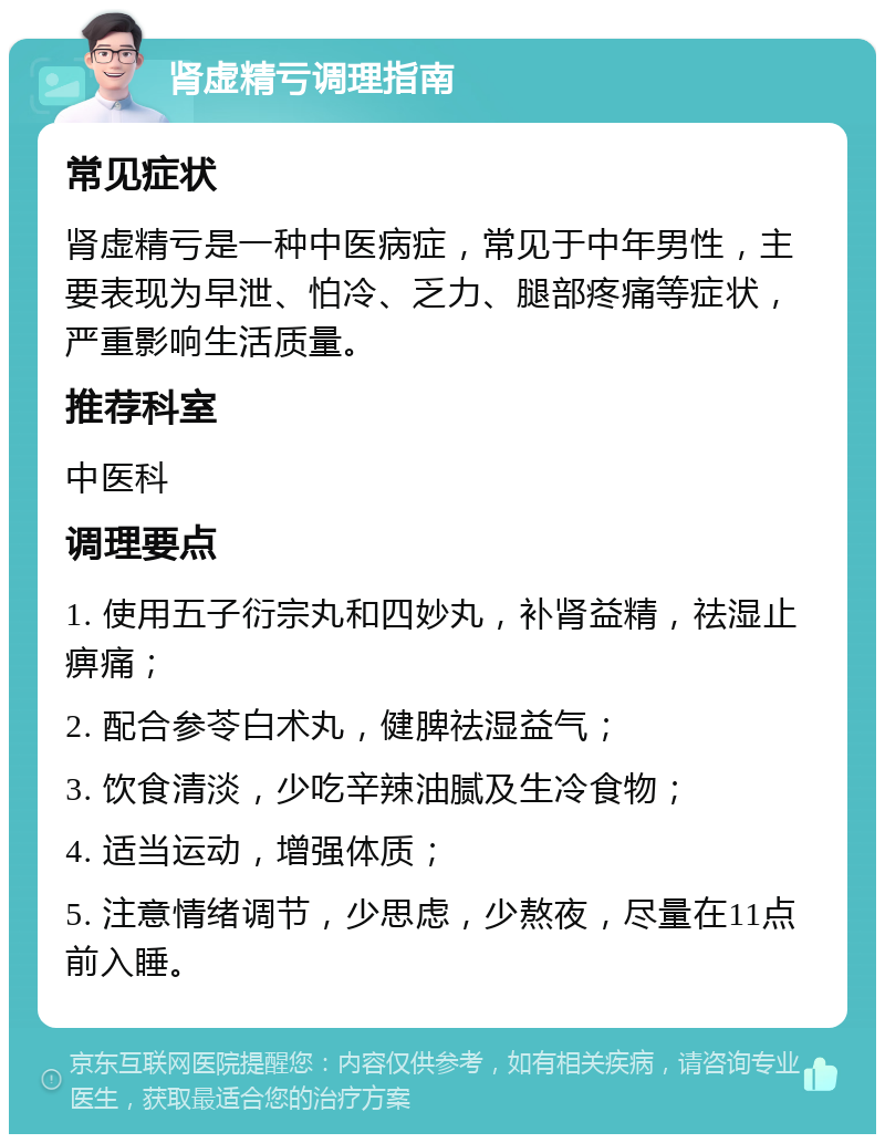 肾虚精亏调理指南 常见症状 肾虚精亏是一种中医病症，常见于中年男性，主要表现为早泄、怕冷、乏力、腿部疼痛等症状，严重影响生活质量。 推荐科室 中医科 调理要点 1. 使用五子衍宗丸和四妙丸，补肾益精，祛湿止痹痛； 2. 配合参苓白术丸，健脾祛湿益气； 3. 饮食清淡，少吃辛辣油腻及生冷食物； 4. 适当运动，增强体质； 5. 注意情绪调节，少思虑，少熬夜，尽量在11点前入睡。