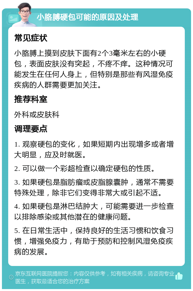 小胳膊硬包可能的原因及处理 常见症状 小胳膊上摸到皮肤下面有2个3毫米左右的小硬包，表面皮肤没有突起，不疼不痒。这种情况可能发生在任何人身上，但特别是那些有风湿免疫疾病的人群需要更加关注。 推荐科室 外科或皮肤科 调理要点 1. 观察硬包的变化，如果短期内出现增多或者增大明显，应及时就医。 2. 可以做一个彩超检查以确定硬包的性质。 3. 如果硬包是脂肪瘤或皮脂腺囊肿，通常不需要特殊处理，除非它们变得非常大或引起不适。 4. 如果硬包是淋巴结肿大，可能需要进一步检查以排除感染或其他潜在的健康问题。 5. 在日常生活中，保持良好的生活习惯和饮食习惯，增强免疫力，有助于预防和控制风湿免疫疾病的发展。