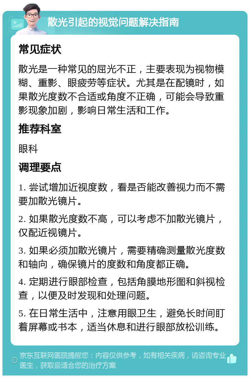 散光引起的视觉问题解决指南 常见症状 散光是一种常见的屈光不正，主要表现为视物模糊、重影、眼疲劳等症状。尤其是在配镜时，如果散光度数不合适或角度不正确，可能会导致重影现象加剧，影响日常生活和工作。 推荐科室 眼科 调理要点 1. 尝试增加近视度数，看是否能改善视力而不需要加散光镜片。 2. 如果散光度数不高，可以考虑不加散光镜片，仅配近视镜片。 3. 如果必须加散光镜片，需要精确测量散光度数和轴向，确保镜片的度数和角度都正确。 4. 定期进行眼部检查，包括角膜地形图和斜视检查，以便及时发现和处理问题。 5. 在日常生活中，注意用眼卫生，避免长时间盯着屏幕或书本，适当休息和进行眼部放松训练。