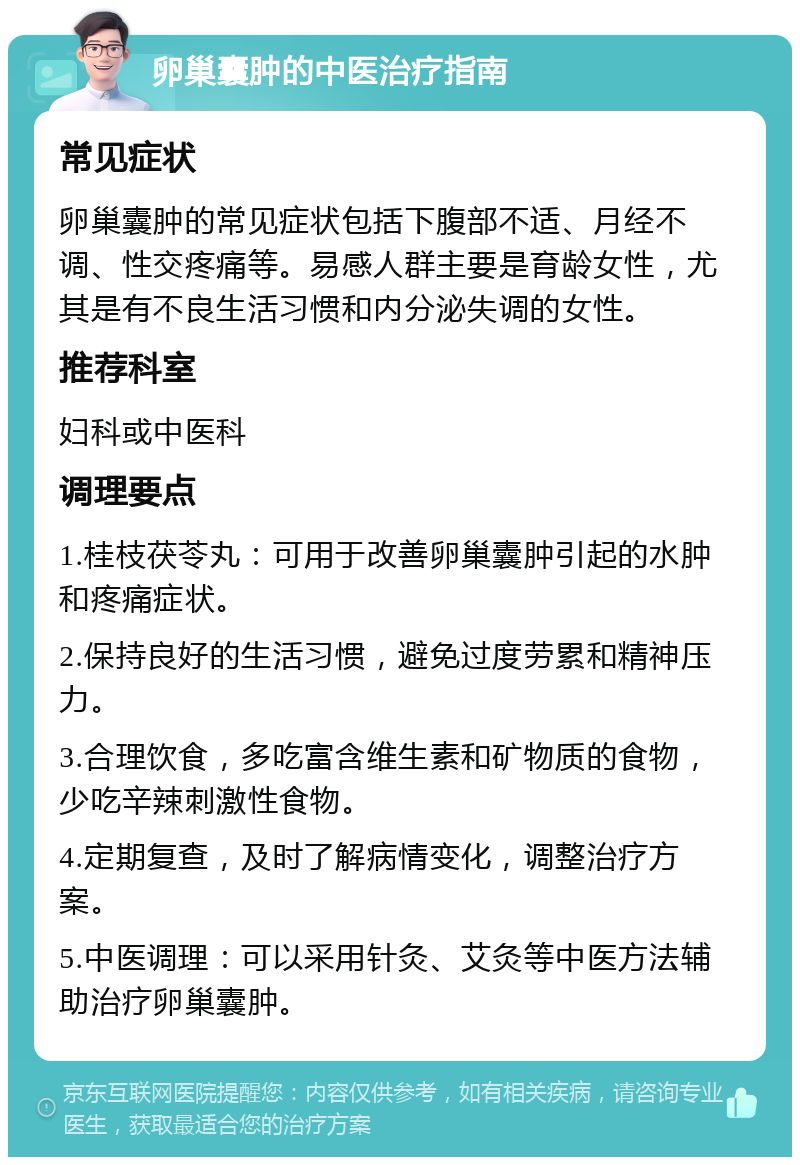 卵巢囊肿的中医治疗指南 常见症状 卵巢囊肿的常见症状包括下腹部不适、月经不调、性交疼痛等。易感人群主要是育龄女性，尤其是有不良生活习惯和内分泌失调的女性。 推荐科室 妇科或中医科 调理要点 1.桂枝茯苓丸：可用于改善卵巢囊肿引起的水肿和疼痛症状。 2.保持良好的生活习惯，避免过度劳累和精神压力。 3.合理饮食，多吃富含维生素和矿物质的食物，少吃辛辣刺激性食物。 4.定期复查，及时了解病情变化，调整治疗方案。 5.中医调理：可以采用针灸、艾灸等中医方法辅助治疗卵巢囊肿。