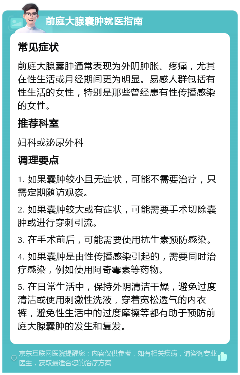 前庭大腺囊肿就医指南 常见症状 前庭大腺囊肿通常表现为外阴肿胀、疼痛，尤其在性生活或月经期间更为明显。易感人群包括有性生活的女性，特别是那些曾经患有性传播感染的女性。 推荐科室 妇科或泌尿外科 调理要点 1. 如果囊肿较小且无症状，可能不需要治疗，只需定期随访观察。 2. 如果囊肿较大或有症状，可能需要手术切除囊肿或进行穿刺引流。 3. 在手术前后，可能需要使用抗生素预防感染。 4. 如果囊肿是由性传播感染引起的，需要同时治疗感染，例如使用阿奇霉素等药物。 5. 在日常生活中，保持外阴清洁干燥，避免过度清洁或使用刺激性洗液，穿着宽松透气的内衣裤，避免性生活中的过度摩擦等都有助于预防前庭大腺囊肿的发生和复发。