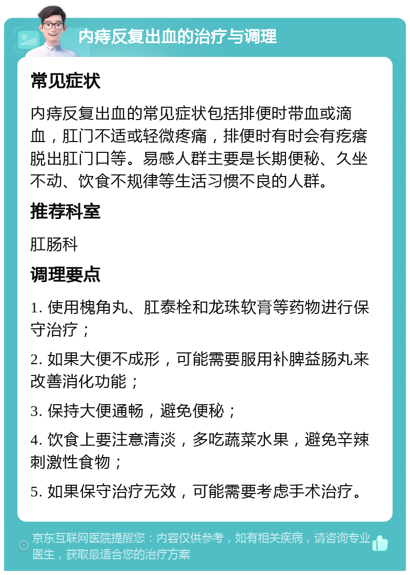 内痔反复出血的治疗与调理 常见症状 内痔反复出血的常见症状包括排便时带血或滴血，肛门不适或轻微疼痛，排便时有时会有疙瘩脱出肛门口等。易感人群主要是长期便秘、久坐不动、饮食不规律等生活习惯不良的人群。 推荐科室 肛肠科 调理要点 1. 使用槐角丸、肛泰栓和龙珠软膏等药物进行保守治疗； 2. 如果大便不成形，可能需要服用补脾益肠丸来改善消化功能； 3. 保持大便通畅，避免便秘； 4. 饮食上要注意清淡，多吃蔬菜水果，避免辛辣刺激性食物； 5. 如果保守治疗无效，可能需要考虑手术治疗。