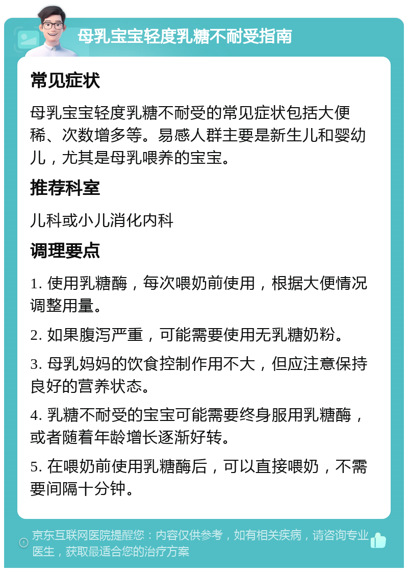 母乳宝宝轻度乳糖不耐受指南 常见症状 母乳宝宝轻度乳糖不耐受的常见症状包括大便稀、次数增多等。易感人群主要是新生儿和婴幼儿，尤其是母乳喂养的宝宝。 推荐科室 儿科或小儿消化内科 调理要点 1. 使用乳糖酶，每次喂奶前使用，根据大便情况调整用量。 2. 如果腹泻严重，可能需要使用无乳糖奶粉。 3. 母乳妈妈的饮食控制作用不大，但应注意保持良好的营养状态。 4. 乳糖不耐受的宝宝可能需要终身服用乳糖酶，或者随着年龄增长逐渐好转。 5. 在喂奶前使用乳糖酶后，可以直接喂奶，不需要间隔十分钟。