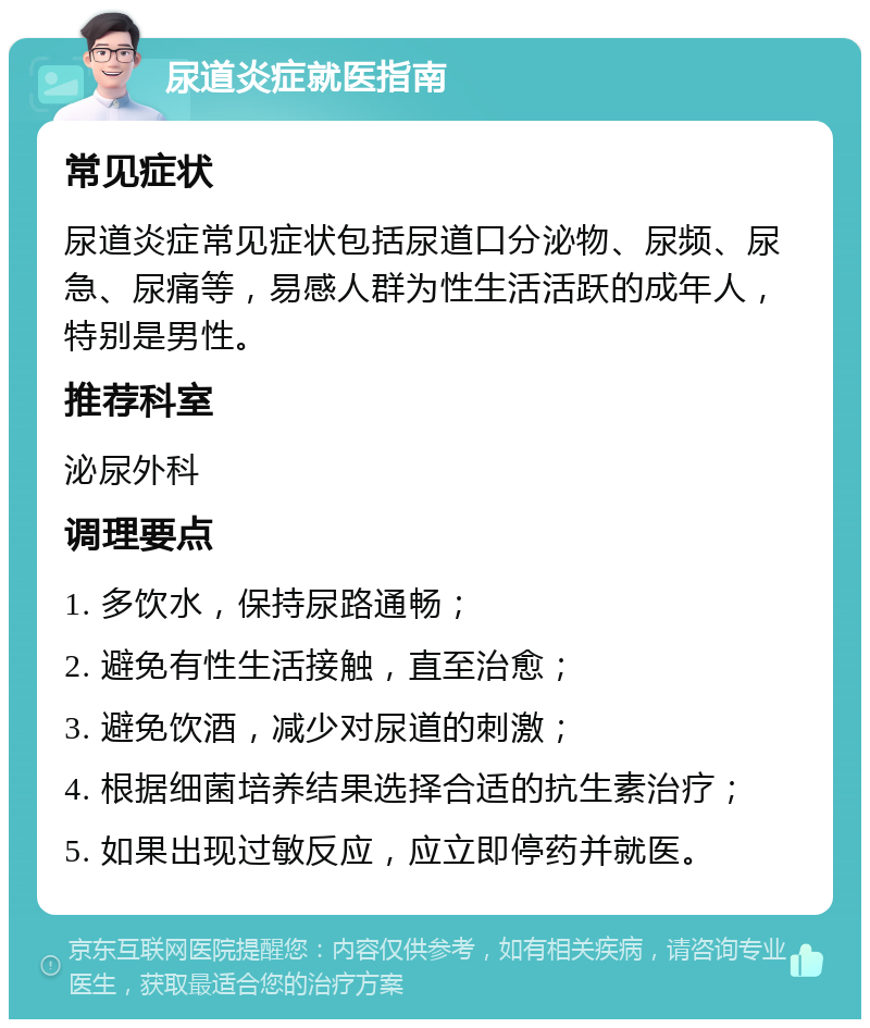 尿道炎症就医指南 常见症状 尿道炎症常见症状包括尿道口分泌物、尿频、尿急、尿痛等，易感人群为性生活活跃的成年人，特别是男性。 推荐科室 泌尿外科 调理要点 1. 多饮水，保持尿路通畅； 2. 避免有性生活接触，直至治愈； 3. 避免饮酒，减少对尿道的刺激； 4. 根据细菌培养结果选择合适的抗生素治疗； 5. 如果出现过敏反应，应立即停药并就医。