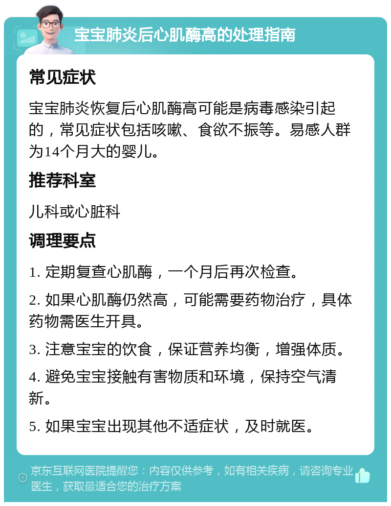 宝宝肺炎后心肌酶高的处理指南 常见症状 宝宝肺炎恢复后心肌酶高可能是病毒感染引起的，常见症状包括咳嗽、食欲不振等。易感人群为14个月大的婴儿。 推荐科室 儿科或心脏科 调理要点 1. 定期复查心肌酶，一个月后再次检查。 2. 如果心肌酶仍然高，可能需要药物治疗，具体药物需医生开具。 3. 注意宝宝的饮食，保证营养均衡，增强体质。 4. 避免宝宝接触有害物质和环境，保持空气清新。 5. 如果宝宝出现其他不适症状，及时就医。