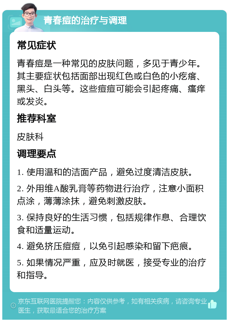 青春痘的治疗与调理 常见症状 青春痘是一种常见的皮肤问题，多见于青少年。其主要症状包括面部出现红色或白色的小疙瘩、黑头、白头等。这些痘痘可能会引起疼痛、瘙痒或发炎。 推荐科室 皮肤科 调理要点 1. 使用温和的洁面产品，避免过度清洁皮肤。 2. 外用维A酸乳膏等药物进行治疗，注意小面积点涂，薄薄涂抹，避免刺激皮肤。 3. 保持良好的生活习惯，包括规律作息、合理饮食和适量运动。 4. 避免挤压痘痘，以免引起感染和留下疤痕。 5. 如果情况严重，应及时就医，接受专业的治疗和指导。