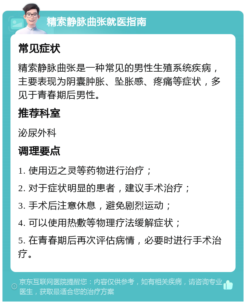 精索静脉曲张就医指南 常见症状 精索静脉曲张是一种常见的男性生殖系统疾病，主要表现为阴囊肿胀、坠胀感、疼痛等症状，多见于青春期后男性。 推荐科室 泌尿外科 调理要点 1. 使用迈之灵等药物进行治疗； 2. 对于症状明显的患者，建议手术治疗； 3. 手术后注意休息，避免剧烈运动； 4. 可以使用热敷等物理疗法缓解症状； 5. 在青春期后再次评估病情，必要时进行手术治疗。