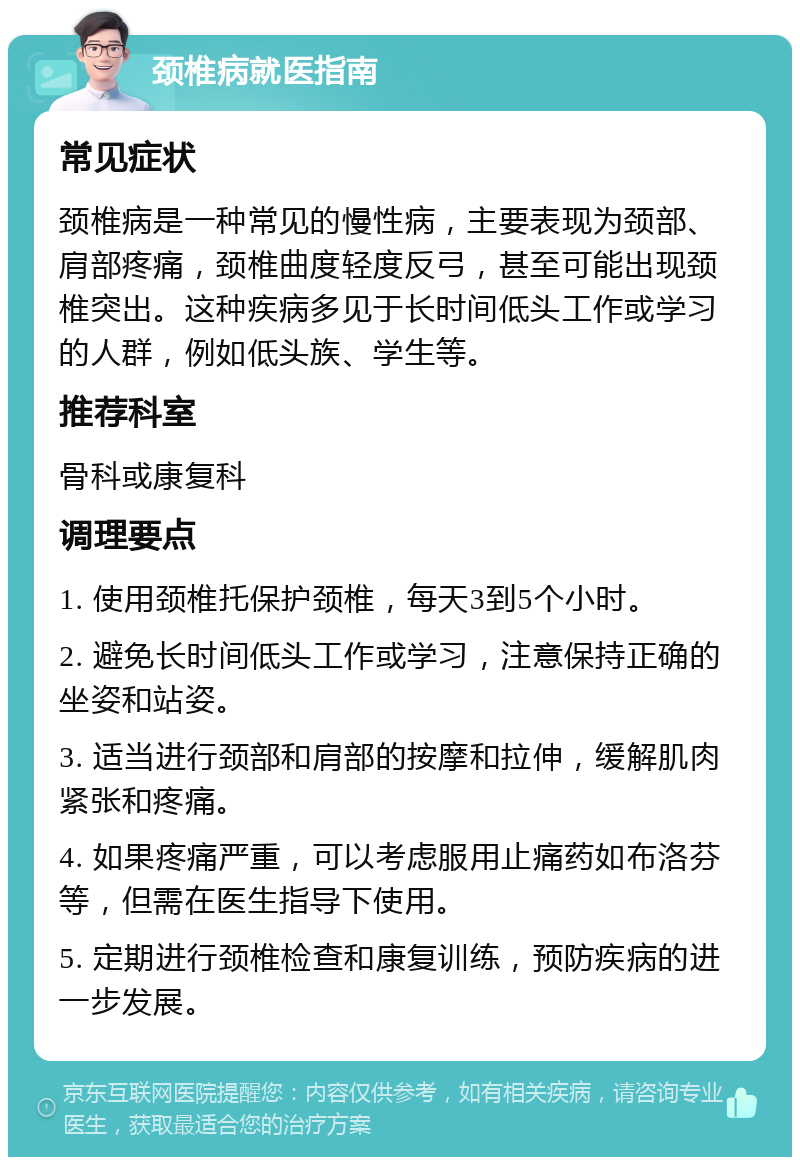 颈椎病就医指南 常见症状 颈椎病是一种常见的慢性病，主要表现为颈部、肩部疼痛，颈椎曲度轻度反弓，甚至可能出现颈椎突出。这种疾病多见于长时间低头工作或学习的人群，例如低头族、学生等。 推荐科室 骨科或康复科 调理要点 1. 使用颈椎托保护颈椎，每天3到5个小时。 2. 避免长时间低头工作或学习，注意保持正确的坐姿和站姿。 3. 适当进行颈部和肩部的按摩和拉伸，缓解肌肉紧张和疼痛。 4. 如果疼痛严重，可以考虑服用止痛药如布洛芬等，但需在医生指导下使用。 5. 定期进行颈椎检查和康复训练，预防疾病的进一步发展。