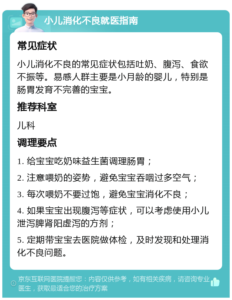 小儿消化不良就医指南 常见症状 小儿消化不良的常见症状包括吐奶、腹泻、食欲不振等。易感人群主要是小月龄的婴儿，特别是肠胃发育不完善的宝宝。 推荐科室 儿科 调理要点 1. 给宝宝吃奶味益生菌调理肠胃； 2. 注意喂奶的姿势，避免宝宝吞咽过多空气； 3. 每次喂奶不要过饱，避免宝宝消化不良； 4. 如果宝宝出现腹泻等症状，可以考虑使用小儿泄泻脾肾阳虚泻的方剂； 5. 定期带宝宝去医院做体检，及时发现和处理消化不良问题。