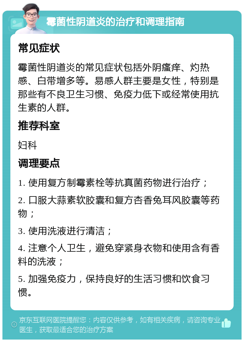 霉菌性阴道炎的治疗和调理指南 常见症状 霉菌性阴道炎的常见症状包括外阴瘙痒、灼热感、白带增多等。易感人群主要是女性，特别是那些有不良卫生习惯、免疫力低下或经常使用抗生素的人群。 推荐科室 妇科 调理要点 1. 使用复方制霉素栓等抗真菌药物进行治疗； 2. 口服大蒜素软胶囊和复方杏香兔耳风胶囊等药物； 3. 使用洗液进行清洁； 4. 注意个人卫生，避免穿紧身衣物和使用含有香料的洗液； 5. 加强免疫力，保持良好的生活习惯和饮食习惯。