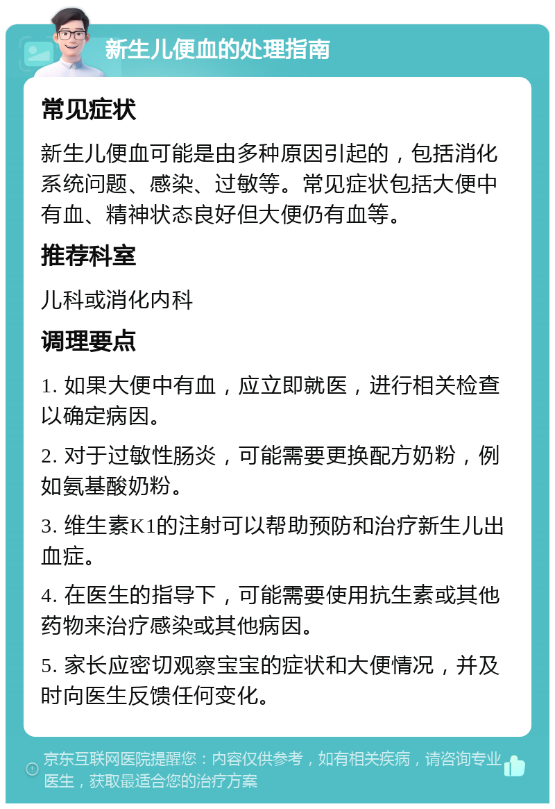 新生儿便血的处理指南 常见症状 新生儿便血可能是由多种原因引起的，包括消化系统问题、感染、过敏等。常见症状包括大便中有血、精神状态良好但大便仍有血等。 推荐科室 儿科或消化内科 调理要点 1. 如果大便中有血，应立即就医，进行相关检查以确定病因。 2. 对于过敏性肠炎，可能需要更换配方奶粉，例如氨基酸奶粉。 3. 维生素K1的注射可以帮助预防和治疗新生儿出血症。 4. 在医生的指导下，可能需要使用抗生素或其他药物来治疗感染或其他病因。 5. 家长应密切观察宝宝的症状和大便情况，并及时向医生反馈任何变化。