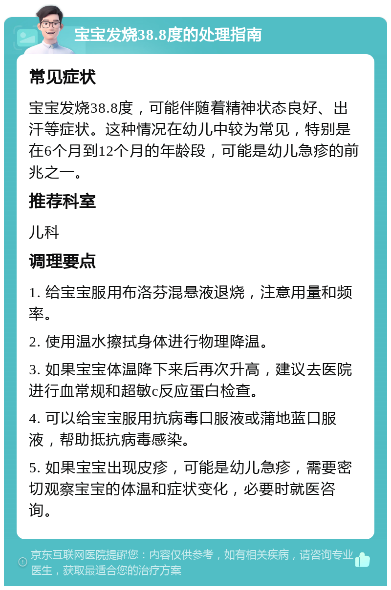 宝宝发烧38.8度的处理指南 常见症状 宝宝发烧38.8度，可能伴随着精神状态良好、出汗等症状。这种情况在幼儿中较为常见，特别是在6个月到12个月的年龄段，可能是幼儿急疹的前兆之一。 推荐科室 儿科 调理要点 1. 给宝宝服用布洛芬混悬液退烧，注意用量和频率。 2. 使用温水擦拭身体进行物理降温。 3. 如果宝宝体温降下来后再次升高，建议去医院进行血常规和超敏c反应蛋白检查。 4. 可以给宝宝服用抗病毒口服液或蒲地蓝口服液，帮助抵抗病毒感染。 5. 如果宝宝出现皮疹，可能是幼儿急疹，需要密切观察宝宝的体温和症状变化，必要时就医咨询。