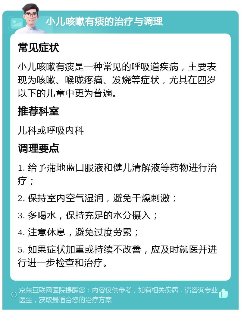 小儿咳嗽有痰的治疗与调理 常见症状 小儿咳嗽有痰是一种常见的呼吸道疾病，主要表现为咳嗽、喉咙疼痛、发烧等症状，尤其在四岁以下的儿童中更为普遍。 推荐科室 儿科或呼吸内科 调理要点 1. 给予蒲地蓝口服液和健儿清解液等药物进行治疗； 2. 保持室内空气湿润，避免干燥刺激； 3. 多喝水，保持充足的水分摄入； 4. 注意休息，避免过度劳累； 5. 如果症状加重或持续不改善，应及时就医并进行进一步检查和治疗。