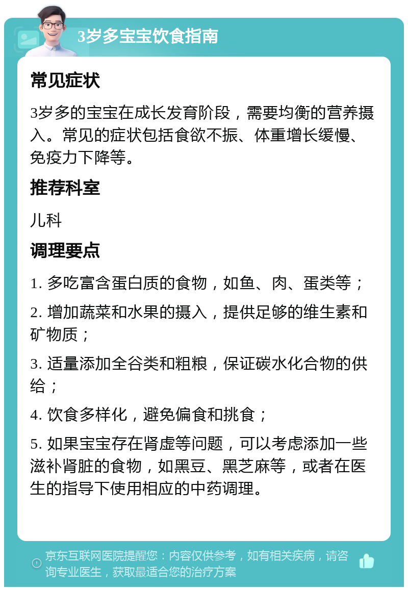 3岁多宝宝饮食指南 常见症状 3岁多的宝宝在成长发育阶段，需要均衡的营养摄入。常见的症状包括食欲不振、体重增长缓慢、免疫力下降等。 推荐科室 儿科 调理要点 1. 多吃富含蛋白质的食物，如鱼、肉、蛋类等； 2. 增加蔬菜和水果的摄入，提供足够的维生素和矿物质； 3. 适量添加全谷类和粗粮，保证碳水化合物的供给； 4. 饮食多样化，避免偏食和挑食； 5. 如果宝宝存在肾虚等问题，可以考虑添加一些滋补肾脏的食物，如黑豆、黑芝麻等，或者在医生的指导下使用相应的中药调理。