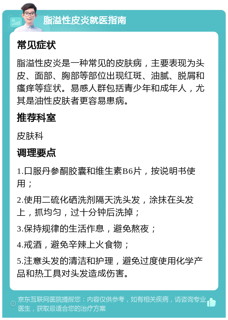 脂溢性皮炎就医指南 常见症状 脂溢性皮炎是一种常见的皮肤病，主要表现为头皮、面部、胸部等部位出现红斑、油腻、脱屑和瘙痒等症状。易感人群包括青少年和成年人，尤其是油性皮肤者更容易患病。 推荐科室 皮肤科 调理要点 1.口服丹参酮胶囊和维生素B6片，按说明书使用； 2.使用二硫化硒洗剂隔天洗头发，涂抹在头发上，抓均匀，过十分钟后洗掉； 3.保持规律的生活作息，避免熬夜； 4.戒酒，避免辛辣上火食物； 5.注意头发的清洁和护理，避免过度使用化学产品和热工具对头发造成伤害。