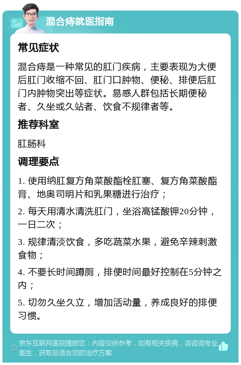 混合痔就医指南 常见症状 混合痔是一种常见的肛门疾病，主要表现为大便后肛门收缩不回、肛门口肿物、便秘、排便后肛门内肿物突出等症状。易感人群包括长期便秘者、久坐或久站者、饮食不规律者等。 推荐科室 肛肠科 调理要点 1. 使用纳肛复方角菜酸酯栓肛塞、复方角菜酸酯膏、地奥司明片和乳果糖进行治疗； 2. 每天用清水清洗肛门，坐浴高锰酸钾20分钟，一日二次； 3. 规律清淡饮食，多吃蔬菜水果，避免辛辣刺激食物； 4. 不要长时间蹲厕，排便时间最好控制在5分钟之内； 5. 切勿久坐久立，增加活动量，养成良好的排便习惯。