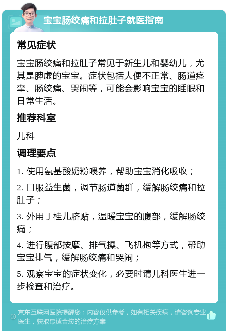 宝宝肠绞痛和拉肚子就医指南 常见症状 宝宝肠绞痛和拉肚子常见于新生儿和婴幼儿，尤其是脾虚的宝宝。症状包括大便不正常、肠道痉挛、肠绞痛、哭闹等，可能会影响宝宝的睡眠和日常生活。 推荐科室 儿科 调理要点 1. 使用氨基酸奶粉喂养，帮助宝宝消化吸收； 2. 口服益生菌，调节肠道菌群，缓解肠绞痛和拉肚子； 3. 外用丁桂儿脐贴，温暖宝宝的腹部，缓解肠绞痛； 4. 进行腹部按摩、排气操、飞机抱等方式，帮助宝宝排气，缓解肠绞痛和哭闹； 5. 观察宝宝的症状变化，必要时请儿科医生进一步检查和治疗。