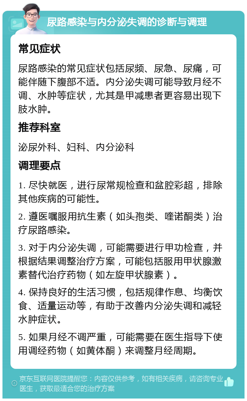 尿路感染与内分泌失调的诊断与调理 常见症状 尿路感染的常见症状包括尿频、尿急、尿痛，可能伴随下腹部不适。内分泌失调可能导致月经不调、水肿等症状，尤其是甲减患者更容易出现下肢水肿。 推荐科室 泌尿外科、妇科、内分泌科 调理要点 1. 尽快就医，进行尿常规检查和盆腔彩超，排除其他疾病的可能性。 2. 遵医嘱服用抗生素（如头孢类、喹诺酮类）治疗尿路感染。 3. 对于内分泌失调，可能需要进行甲功检查，并根据结果调整治疗方案，可能包括服用甲状腺激素替代治疗药物（如左旋甲状腺素）。 4. 保持良好的生活习惯，包括规律作息、均衡饮食、适量运动等，有助于改善内分泌失调和减轻水肿症状。 5. 如果月经不调严重，可能需要在医生指导下使用调经药物（如黄体酮）来调整月经周期。