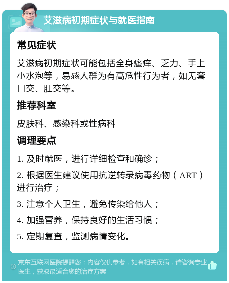 艾滋病初期症状与就医指南 常见症状 艾滋病初期症状可能包括全身瘙痒、乏力、手上小水泡等，易感人群为有高危性行为者，如无套口交、肛交等。 推荐科室 皮肤科、感染科或性病科 调理要点 1. 及时就医，进行详细检查和确诊； 2. 根据医生建议使用抗逆转录病毒药物（ART）进行治疗； 3. 注意个人卫生，避免传染给他人； 4. 加强营养，保持良好的生活习惯； 5. 定期复查，监测病情变化。