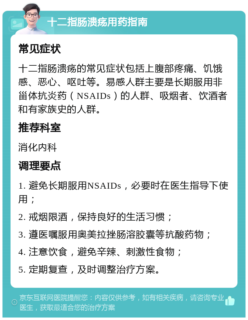 十二指肠溃疡用药指南 常见症状 十二指肠溃疡的常见症状包括上腹部疼痛、饥饿感、恶心、呕吐等。易感人群主要是长期服用非甾体抗炎药（NSAIDs）的人群、吸烟者、饮酒者和有家族史的人群。 推荐科室 消化内科 调理要点 1. 避免长期服用NSAIDs，必要时在医生指导下使用； 2. 戒烟限酒，保持良好的生活习惯； 3. 遵医嘱服用奥美拉挫肠溶胶囊等抗酸药物； 4. 注意饮食，避免辛辣、刺激性食物； 5. 定期复查，及时调整治疗方案。