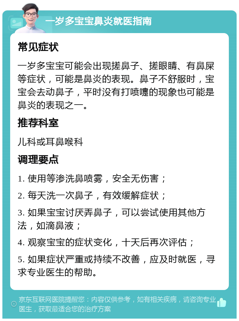 一岁多宝宝鼻炎就医指南 常见症状 一岁多宝宝可能会出现搓鼻子、搓眼睛、有鼻屎等症状，可能是鼻炎的表现。鼻子不舒服时，宝宝会去动鼻子，平时没有打喷嚏的现象也可能是鼻炎的表现之一。 推荐科室 儿科或耳鼻喉科 调理要点 1. 使用等渗洗鼻喷雾，安全无伤害； 2. 每天洗一次鼻子，有效缓解症状； 3. 如果宝宝讨厌弄鼻子，可以尝试使用其他方法，如滴鼻液； 4. 观察宝宝的症状变化，十天后再次评估； 5. 如果症状严重或持续不改善，应及时就医，寻求专业医生的帮助。