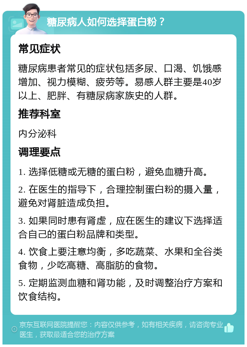 糖尿病人如何选择蛋白粉？ 常见症状 糖尿病患者常见的症状包括多尿、口渴、饥饿感增加、视力模糊、疲劳等。易感人群主要是40岁以上、肥胖、有糖尿病家族史的人群。 推荐科室 内分泌科 调理要点 1. 选择低糖或无糖的蛋白粉，避免血糖升高。 2. 在医生的指导下，合理控制蛋白粉的摄入量，避免对肾脏造成负担。 3. 如果同时患有肾虚，应在医生的建议下选择适合自己的蛋白粉品牌和类型。 4. 饮食上要注意均衡，多吃蔬菜、水果和全谷类食物，少吃高糖、高脂肪的食物。 5. 定期监测血糖和肾功能，及时调整治疗方案和饮食结构。