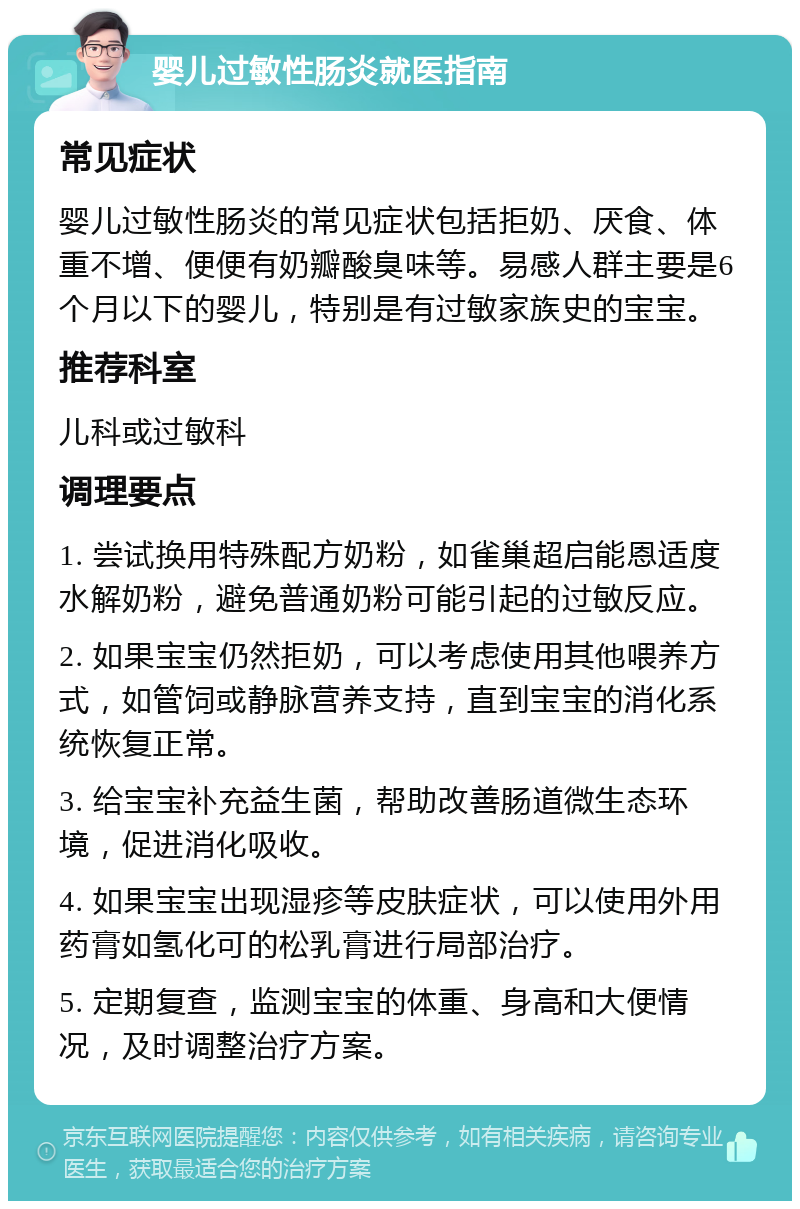 婴儿过敏性肠炎就医指南 常见症状 婴儿过敏性肠炎的常见症状包括拒奶、厌食、体重不增、便便有奶瓣酸臭味等。易感人群主要是6个月以下的婴儿，特别是有过敏家族史的宝宝。 推荐科室 儿科或过敏科 调理要点 1. 尝试换用特殊配方奶粉，如雀巢超启能恩适度水解奶粉，避免普通奶粉可能引起的过敏反应。 2. 如果宝宝仍然拒奶，可以考虑使用其他喂养方式，如管饲或静脉营养支持，直到宝宝的消化系统恢复正常。 3. 给宝宝补充益生菌，帮助改善肠道微生态环境，促进消化吸收。 4. 如果宝宝出现湿疹等皮肤症状，可以使用外用药膏如氢化可的松乳膏进行局部治疗。 5. 定期复查，监测宝宝的体重、身高和大便情况，及时调整治疗方案。