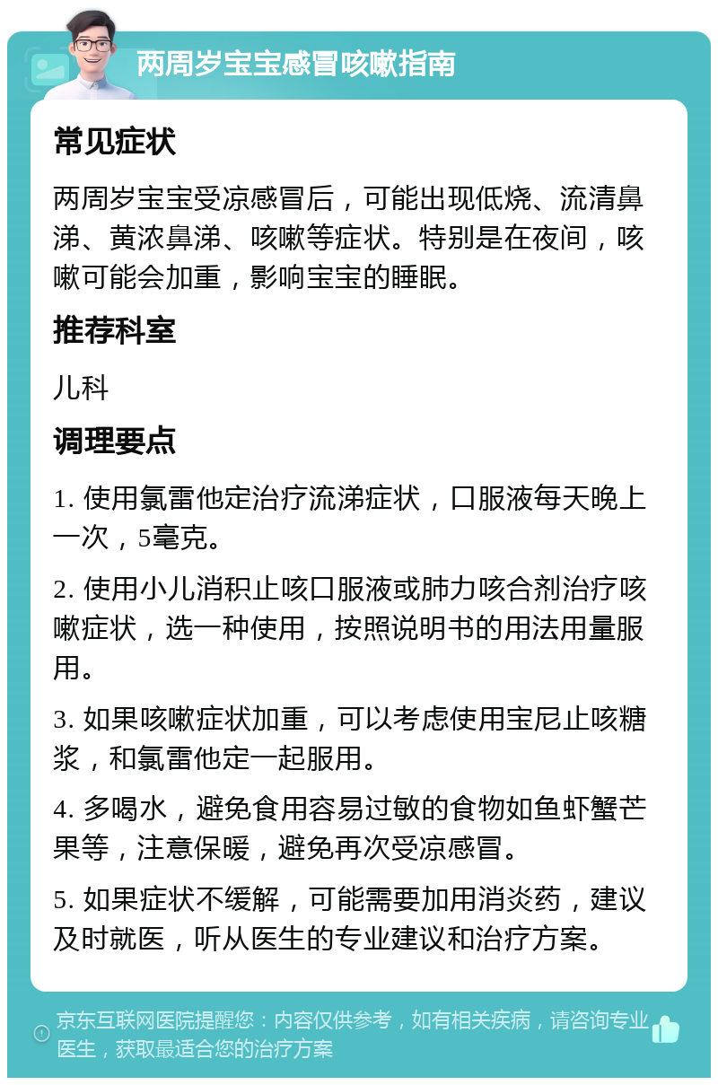 两周岁宝宝感冒咳嗽指南 常见症状 两周岁宝宝受凉感冒后，可能出现低烧、流清鼻涕、黄浓鼻涕、咳嗽等症状。特别是在夜间，咳嗽可能会加重，影响宝宝的睡眠。 推荐科室 儿科 调理要点 1. 使用氯雷他定治疗流涕症状，口服液每天晚上一次，5毫克。 2. 使用小儿消积止咳口服液或肺力咳合剂治疗咳嗽症状，选一种使用，按照说明书的用法用量服用。 3. 如果咳嗽症状加重，可以考虑使用宝尼止咳糖浆，和氯雷他定一起服用。 4. 多喝水，避免食用容易过敏的食物如鱼虾蟹芒果等，注意保暖，避免再次受凉感冒。 5. 如果症状不缓解，可能需要加用消炎药，建议及时就医，听从医生的专业建议和治疗方案。