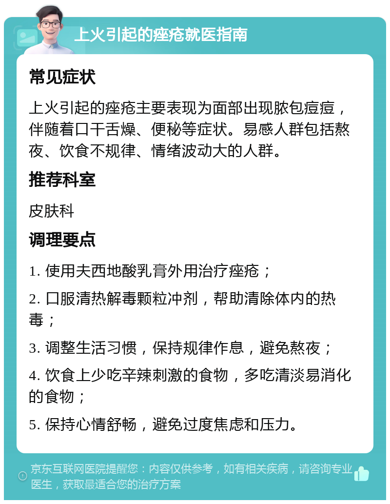 上火引起的痤疮就医指南 常见症状 上火引起的痤疮主要表现为面部出现脓包痘痘，伴随着口干舌燥、便秘等症状。易感人群包括熬夜、饮食不规律、情绪波动大的人群。 推荐科室 皮肤科 调理要点 1. 使用夫西地酸乳膏外用治疗痤疮； 2. 口服清热解毒颗粒冲剂，帮助清除体内的热毒； 3. 调整生活习惯，保持规律作息，避免熬夜； 4. 饮食上少吃辛辣刺激的食物，多吃清淡易消化的食物； 5. 保持心情舒畅，避免过度焦虑和压力。