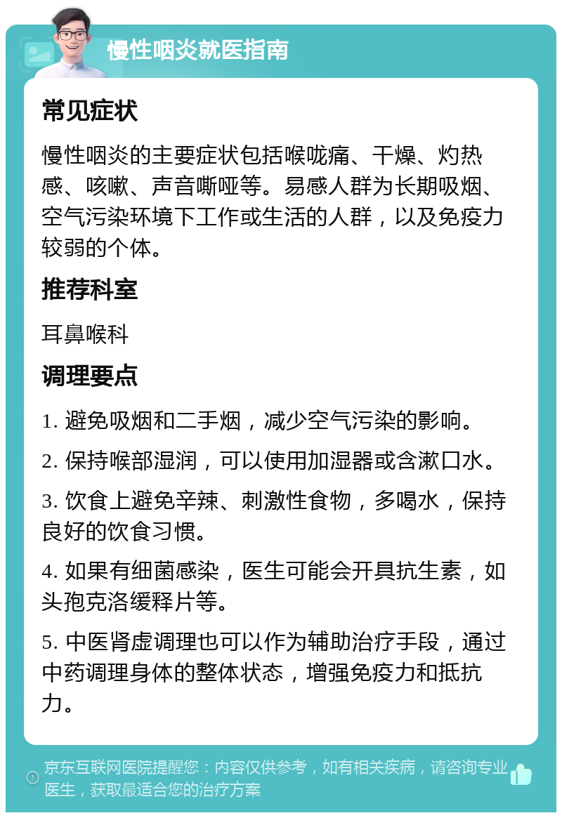 慢性咽炎就医指南 常见症状 慢性咽炎的主要症状包括喉咙痛、干燥、灼热感、咳嗽、声音嘶哑等。易感人群为长期吸烟、空气污染环境下工作或生活的人群，以及免疫力较弱的个体。 推荐科室 耳鼻喉科 调理要点 1. 避免吸烟和二手烟，减少空气污染的影响。 2. 保持喉部湿润，可以使用加湿器或含漱口水。 3. 饮食上避免辛辣、刺激性食物，多喝水，保持良好的饮食习惯。 4. 如果有细菌感染，医生可能会开具抗生素，如头孢克洛缓释片等。 5. 中医肾虚调理也可以作为辅助治疗手段，通过中药调理身体的整体状态，增强免疫力和抵抗力。