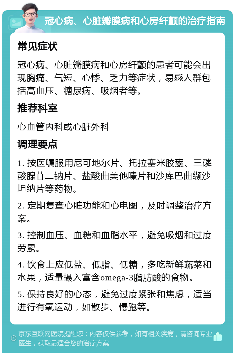 冠心病、心脏瓣膜病和心房纤颤的治疗指南 常见症状 冠心病、心脏瓣膜病和心房纤颤的患者可能会出现胸痛、气短、心悸、乏力等症状，易感人群包括高血压、糖尿病、吸烟者等。 推荐科室 心血管内科或心脏外科 调理要点 1. 按医嘱服用尼可地尔片、托拉塞米胶囊、三磷酸腺苷二钠片、盐酸曲美他嗪片和沙库巴曲缬沙坦纳片等药物。 2. 定期复查心脏功能和心电图，及时调整治疗方案。 3. 控制血压、血糖和血脂水平，避免吸烟和过度劳累。 4. 饮食上应低盐、低脂、低糖，多吃新鲜蔬菜和水果，适量摄入富含omega-3脂肪酸的食物。 5. 保持良好的心态，避免过度紧张和焦虑，适当进行有氧运动，如散步、慢跑等。