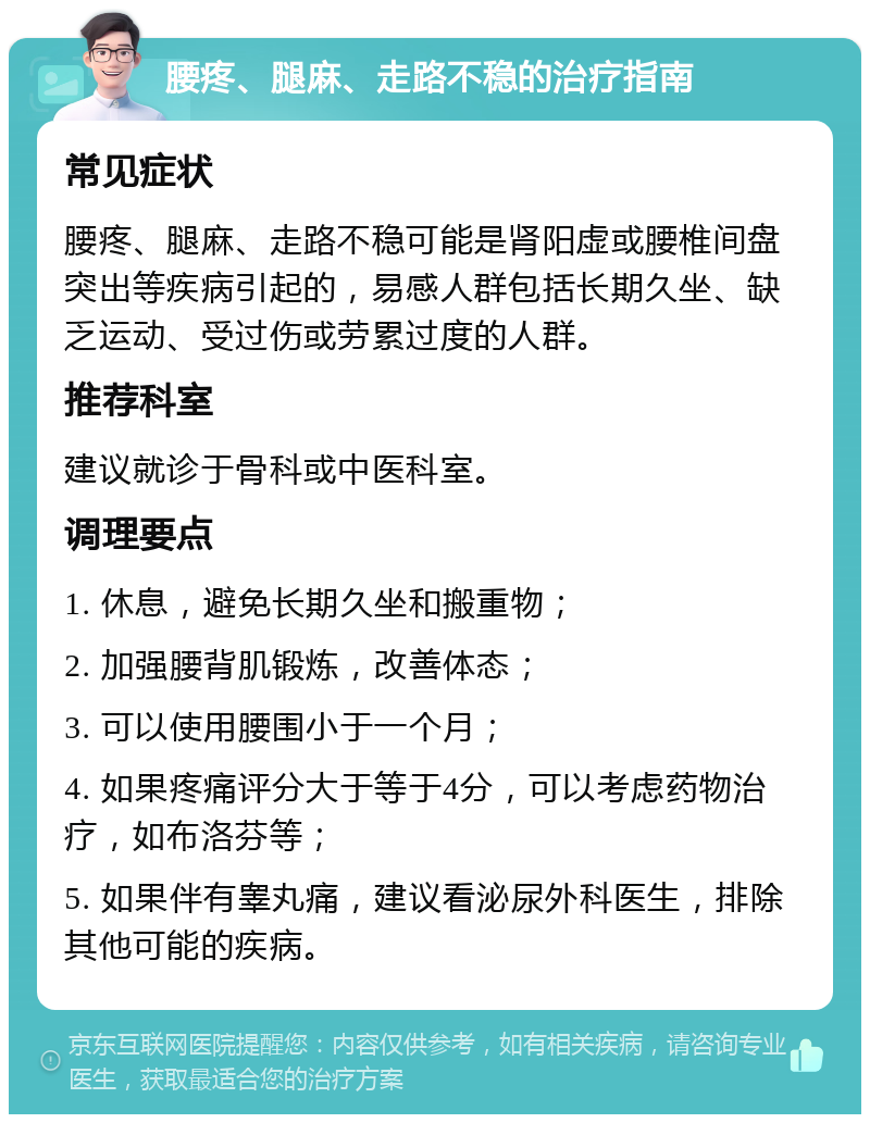 腰疼、腿麻、走路不稳的治疗指南 常见症状 腰疼、腿麻、走路不稳可能是肾阳虚或腰椎间盘突出等疾病引起的，易感人群包括长期久坐、缺乏运动、受过伤或劳累过度的人群。 推荐科室 建议就诊于骨科或中医科室。 调理要点 1. 休息，避免长期久坐和搬重物； 2. 加强腰背肌锻炼，改善体态； 3. 可以使用腰围小于一个月； 4. 如果疼痛评分大于等于4分，可以考虑药物治疗，如布洛芬等； 5. 如果伴有睾丸痛，建议看泌尿外科医生，排除其他可能的疾病。