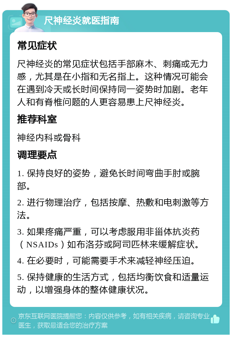 尺神经炎就医指南 常见症状 尺神经炎的常见症状包括手部麻木、刺痛或无力感，尤其是在小指和无名指上。这种情况可能会在遇到冷天或长时间保持同一姿势时加剧。老年人和有脊椎问题的人更容易患上尺神经炎。 推荐科室 神经内科或骨科 调理要点 1. 保持良好的姿势，避免长时间弯曲手肘或腕部。 2. 进行物理治疗，包括按摩、热敷和电刺激等方法。 3. 如果疼痛严重，可以考虑服用非甾体抗炎药（NSAIDs）如布洛芬或阿司匹林来缓解症状。 4. 在必要时，可能需要手术来减轻神经压迫。 5. 保持健康的生活方式，包括均衡饮食和适量运动，以增强身体的整体健康状况。