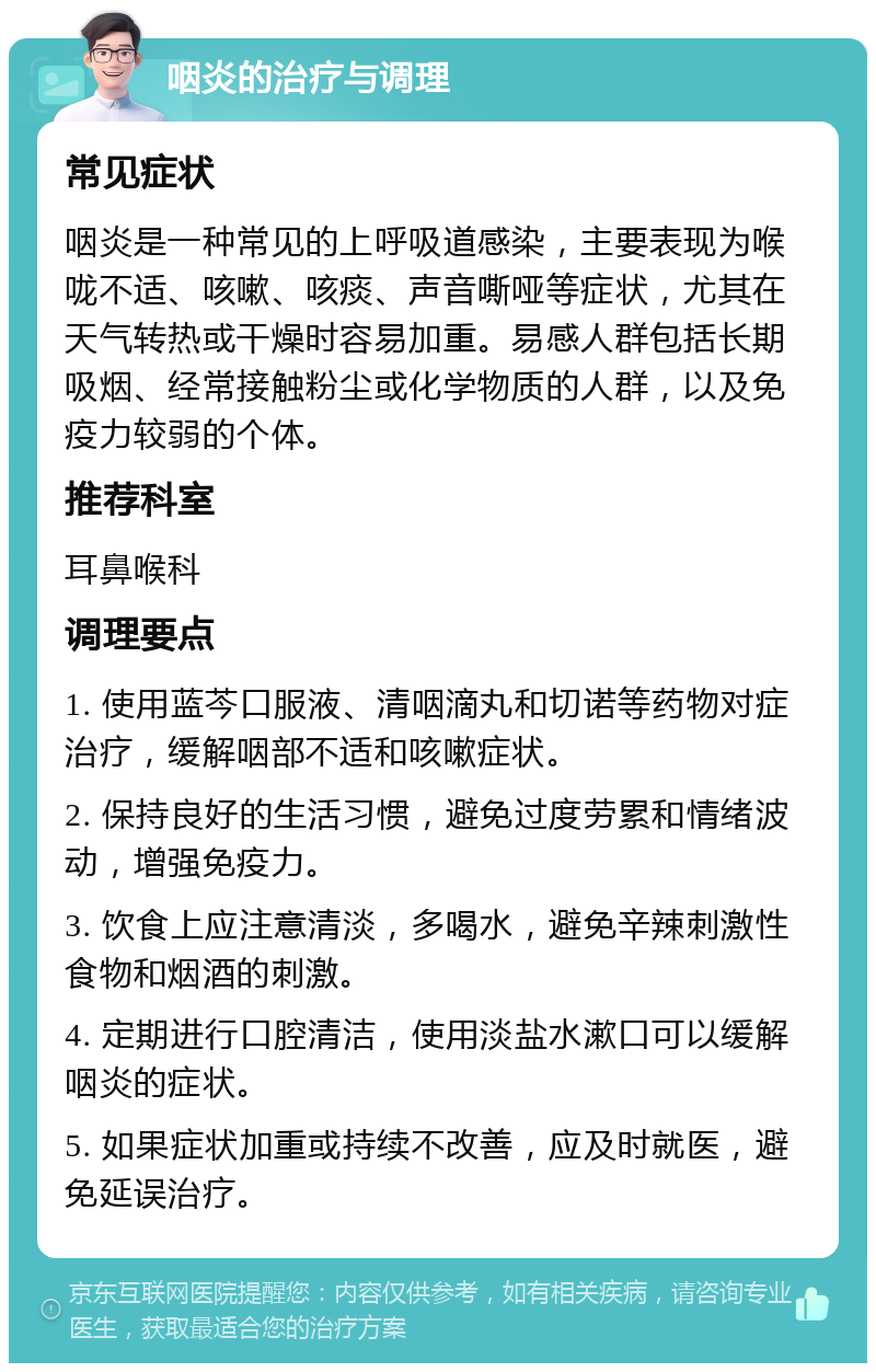 咽炎的治疗与调理 常见症状 咽炎是一种常见的上呼吸道感染，主要表现为喉咙不适、咳嗽、咳痰、声音嘶哑等症状，尤其在天气转热或干燥时容易加重。易感人群包括长期吸烟、经常接触粉尘或化学物质的人群，以及免疫力较弱的个体。 推荐科室 耳鼻喉科 调理要点 1. 使用蓝芩口服液、清咽滴丸和切诺等药物对症治疗，缓解咽部不适和咳嗽症状。 2. 保持良好的生活习惯，避免过度劳累和情绪波动，增强免疫力。 3. 饮食上应注意清淡，多喝水，避免辛辣刺激性食物和烟酒的刺激。 4. 定期进行口腔清洁，使用淡盐水漱口可以缓解咽炎的症状。 5. 如果症状加重或持续不改善，应及时就医，避免延误治疗。