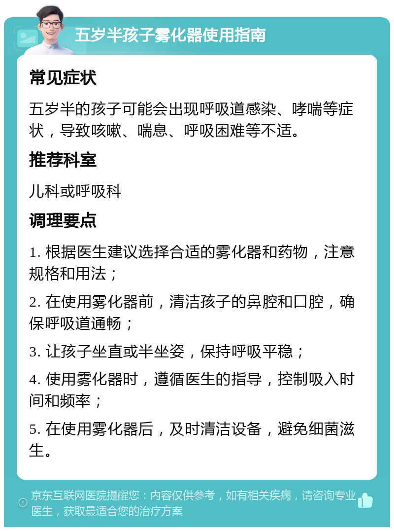 五岁半孩子雾化器使用指南 常见症状 五岁半的孩子可能会出现呼吸道感染、哮喘等症状，导致咳嗽、喘息、呼吸困难等不适。 推荐科室 儿科或呼吸科 调理要点 1. 根据医生建议选择合适的雾化器和药物，注意规格和用法； 2. 在使用雾化器前，清洁孩子的鼻腔和口腔，确保呼吸道通畅； 3. 让孩子坐直或半坐姿，保持呼吸平稳； 4. 使用雾化器时，遵循医生的指导，控制吸入时间和频率； 5. 在使用雾化器后，及时清洁设备，避免细菌滋生。