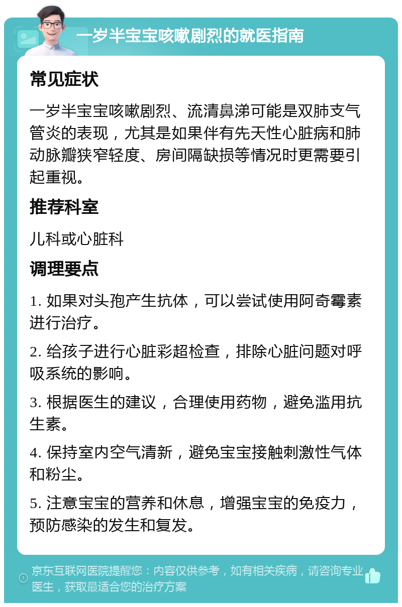 一岁半宝宝咳嗽剧烈的就医指南 常见症状 一岁半宝宝咳嗽剧烈、流清鼻涕可能是双肺支气管炎的表现，尤其是如果伴有先天性心脏病和肺动脉瓣狭窄轻度、房间隔缺损等情况时更需要引起重视。 推荐科室 儿科或心脏科 调理要点 1. 如果对头孢产生抗体，可以尝试使用阿奇霉素进行治疗。 2. 给孩子进行心脏彩超检查，排除心脏问题对呼吸系统的影响。 3. 根据医生的建议，合理使用药物，避免滥用抗生素。 4. 保持室内空气清新，避免宝宝接触刺激性气体和粉尘。 5. 注意宝宝的营养和休息，增强宝宝的免疫力，预防感染的发生和复发。