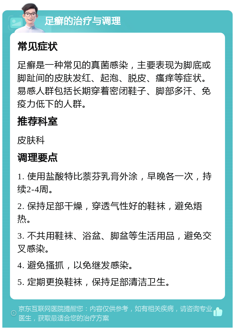 足癣的治疗与调理 常见症状 足癣是一种常见的真菌感染，主要表现为脚底或脚趾间的皮肤发红、起泡、脱皮、瘙痒等症状。易感人群包括长期穿着密闭鞋子、脚部多汗、免疫力低下的人群。 推荐科室 皮肤科 调理要点 1. 使用盐酸特比萘芬乳膏外涂，早晚各一次，持续2-4周。 2. 保持足部干燥，穿透气性好的鞋袜，避免焐热。 3. 不共用鞋袜、浴盆、脚盆等生活用品，避免交叉感染。 4. 避免搔抓，以免继发感染。 5. 定期更换鞋袜，保持足部清洁卫生。