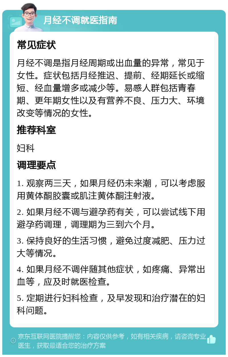 月经不调就医指南 常见症状 月经不调是指月经周期或出血量的异常，常见于女性。症状包括月经推迟、提前、经期延长或缩短、经血量增多或减少等。易感人群包括青春期、更年期女性以及有营养不良、压力大、环境改变等情况的女性。 推荐科室 妇科 调理要点 1. 观察两三天，如果月经仍未来潮，可以考虑服用黄体酮胶囊或肌注黄体酮注射液。 2. 如果月经不调与避孕药有关，可以尝试线下用避孕药调理，调理期为三到六个月。 3. 保持良好的生活习惯，避免过度减肥、压力过大等情况。 4. 如果月经不调伴随其他症状，如疼痛、异常出血等，应及时就医检查。 5. 定期进行妇科检查，及早发现和治疗潜在的妇科问题。