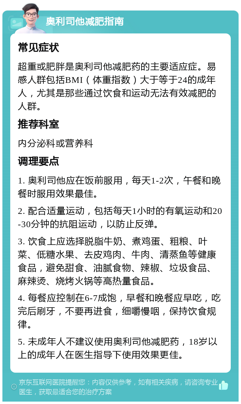 奥利司他减肥指南 常见症状 超重或肥胖是奥利司他减肥药的主要适应症。易感人群包括BMI（体重指数）大于等于24的成年人，尤其是那些通过饮食和运动无法有效减肥的人群。 推荐科室 内分泌科或营养科 调理要点 1. 奥利司他应在饭前服用，每天1-2次，午餐和晚餐时服用效果最佳。 2. 配合适量运动，包括每天1小时的有氧运动和20-30分钟的抗阻运动，以防止反弹。 3. 饮食上应选择脱脂牛奶、煮鸡蛋、粗粮、叶菜、低糖水果、去皮鸡肉、牛肉、清蒸鱼等健康食品，避免甜食、油腻食物、辣椒、垃圾食品、麻辣烫、烧烤火锅等高热量食品。 4. 每餐应控制在6-7成饱，早餐和晚餐应早吃，吃完后刷牙，不要再进食，细嚼慢咽，保持饮食规律。 5. 未成年人不建议使用奥利司他减肥药，18岁以上的成年人在医生指导下使用效果更佳。