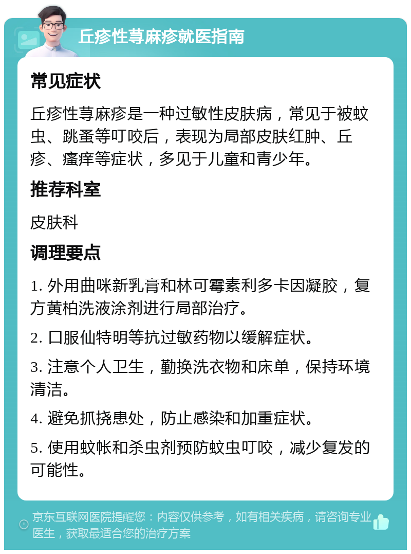 丘疹性荨麻疹就医指南 常见症状 丘疹性荨麻疹是一种过敏性皮肤病，常见于被蚊虫、跳蚤等叮咬后，表现为局部皮肤红肿、丘疹、瘙痒等症状，多见于儿童和青少年。 推荐科室 皮肤科 调理要点 1. 外用曲咪新乳膏和林可霉素利多卡因凝胶，复方黄柏洗液涂剂进行局部治疗。 2. 口服仙特明等抗过敏药物以缓解症状。 3. 注意个人卫生，勤换洗衣物和床单，保持环境清洁。 4. 避免抓挠患处，防止感染和加重症状。 5. 使用蚊帐和杀虫剂预防蚊虫叮咬，减少复发的可能性。