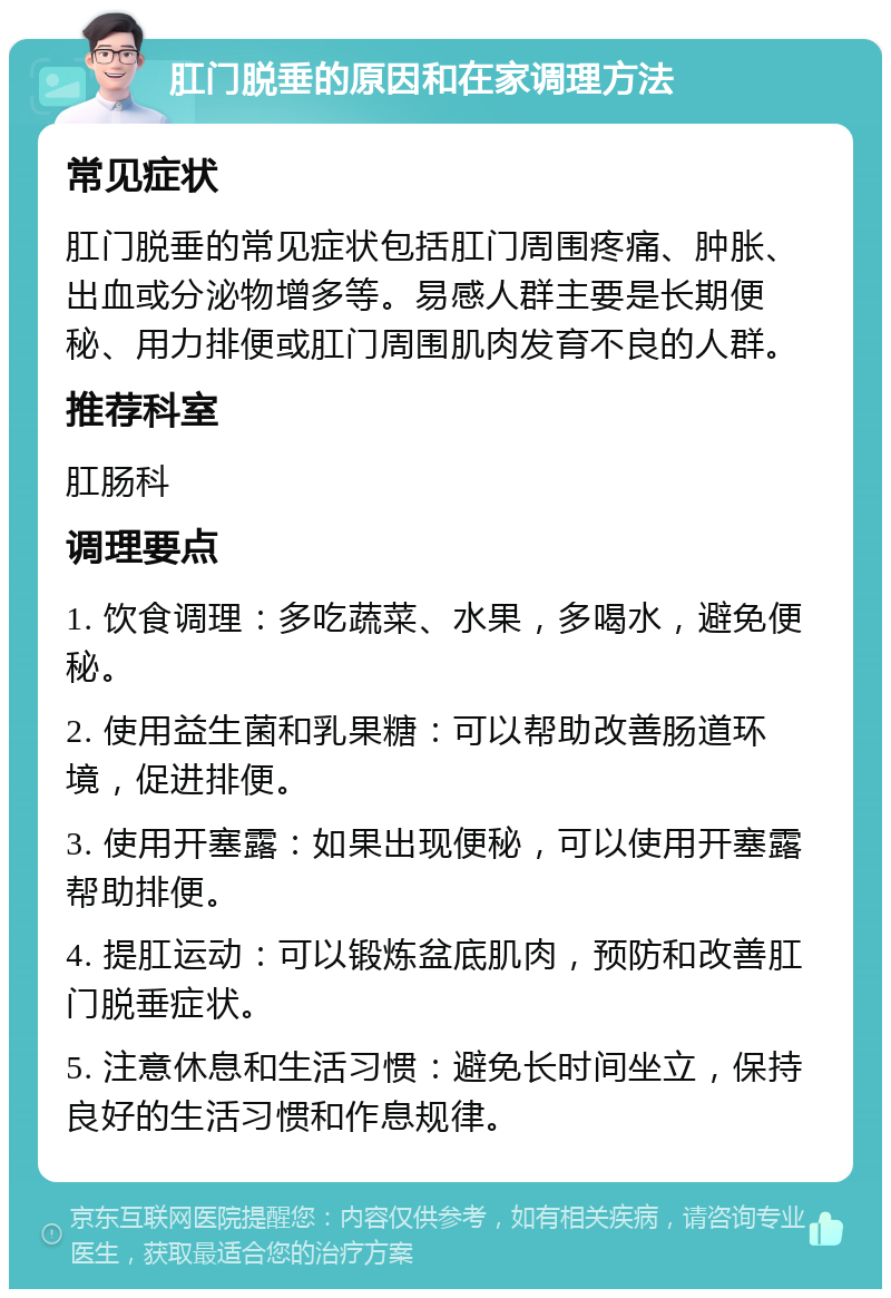 肛门脱垂的原因和在家调理方法 常见症状 肛门脱垂的常见症状包括肛门周围疼痛、肿胀、出血或分泌物增多等。易感人群主要是长期便秘、用力排便或肛门周围肌肉发育不良的人群。 推荐科室 肛肠科 调理要点 1. 饮食调理：多吃蔬菜、水果，多喝水，避免便秘。 2. 使用益生菌和乳果糖：可以帮助改善肠道环境，促进排便。 3. 使用开塞露：如果出现便秘，可以使用开塞露帮助排便。 4. 提肛运动：可以锻炼盆底肌肉，预防和改善肛门脱垂症状。 5. 注意休息和生活习惯：避免长时间坐立，保持良好的生活习惯和作息规律。