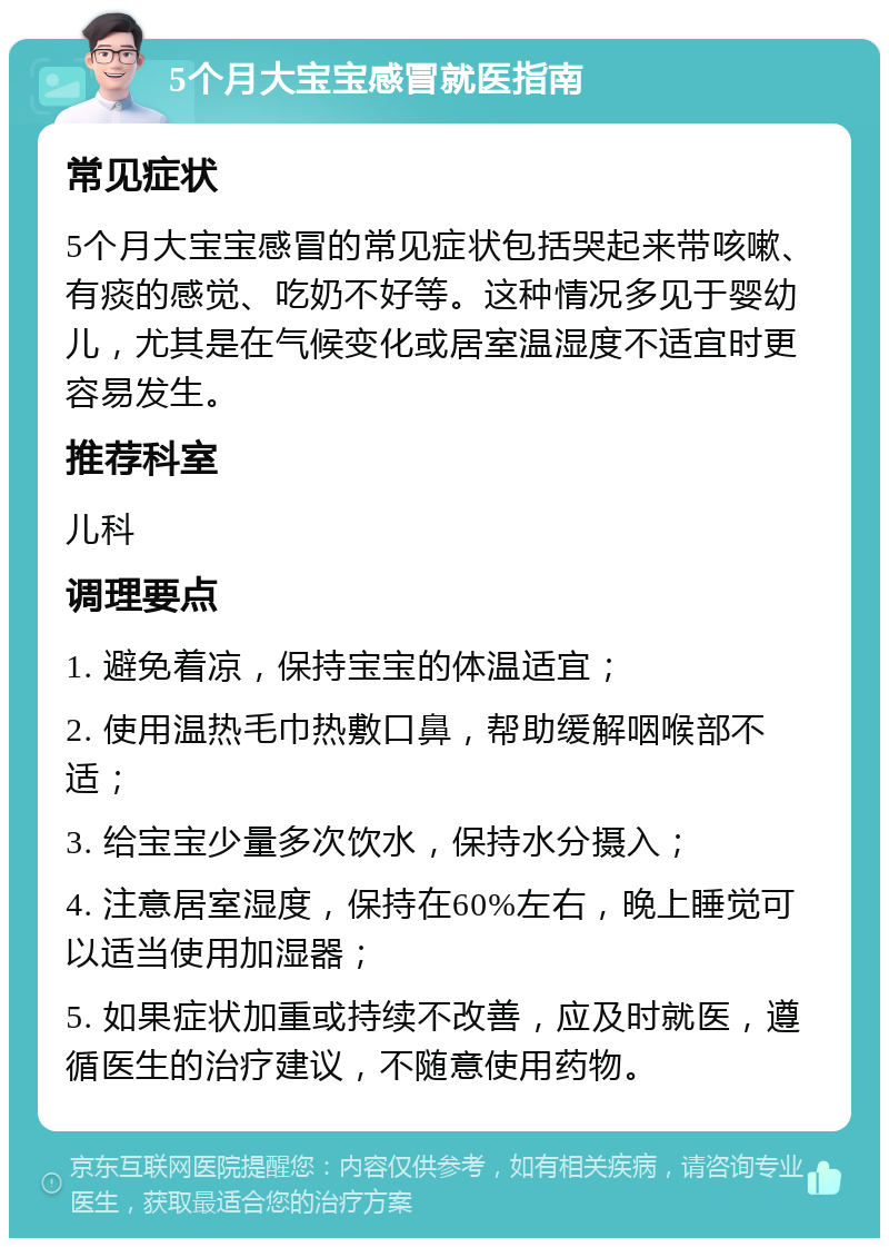 5个月大宝宝感冒就医指南 常见症状 5个月大宝宝感冒的常见症状包括哭起来带咳嗽、有痰的感觉、吃奶不好等。这种情况多见于婴幼儿，尤其是在气候变化或居室温湿度不适宜时更容易发生。 推荐科室 儿科 调理要点 1. 避免着凉，保持宝宝的体温适宜； 2. 使用温热毛巾热敷口鼻，帮助缓解咽喉部不适； 3. 给宝宝少量多次饮水，保持水分摄入； 4. 注意居室湿度，保持在60%左右，晚上睡觉可以适当使用加湿器； 5. 如果症状加重或持续不改善，应及时就医，遵循医生的治疗建议，不随意使用药物。