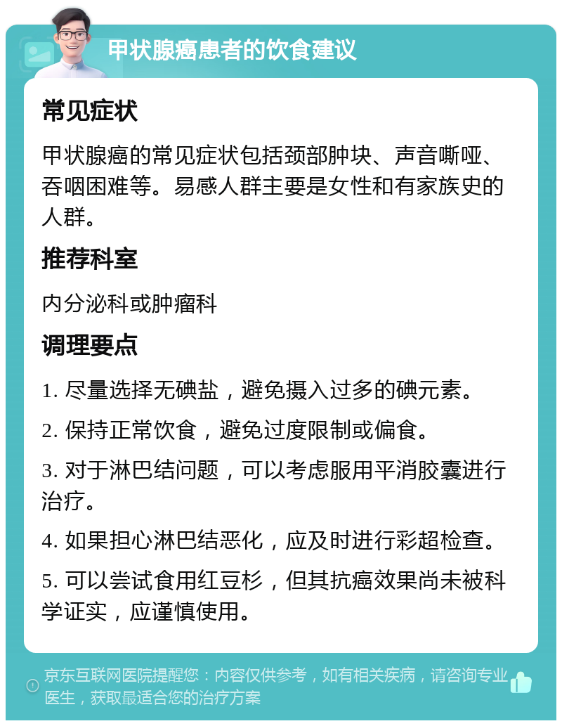 甲状腺癌患者的饮食建议 常见症状 甲状腺癌的常见症状包括颈部肿块、声音嘶哑、吞咽困难等。易感人群主要是女性和有家族史的人群。 推荐科室 内分泌科或肿瘤科 调理要点 1. 尽量选择无碘盐，避免摄入过多的碘元素。 2. 保持正常饮食，避免过度限制或偏食。 3. 对于淋巴结问题，可以考虑服用平消胶囊进行治疗。 4. 如果担心淋巴结恶化，应及时进行彩超检查。 5. 可以尝试食用红豆杉，但其抗癌效果尚未被科学证实，应谨慎使用。