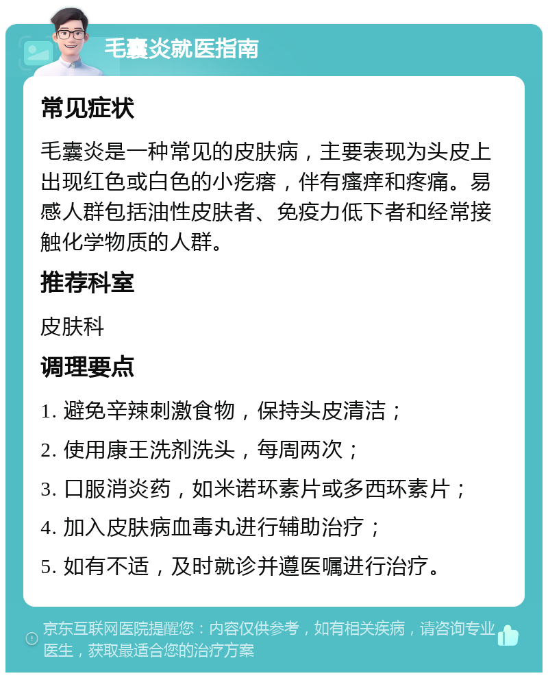 毛囊炎就医指南 常见症状 毛囊炎是一种常见的皮肤病，主要表现为头皮上出现红色或白色的小疙瘩，伴有瘙痒和疼痛。易感人群包括油性皮肤者、免疫力低下者和经常接触化学物质的人群。 推荐科室 皮肤科 调理要点 1. 避免辛辣刺激食物，保持头皮清洁； 2. 使用康王洗剂洗头，每周两次； 3. 口服消炎药，如米诺环素片或多西环素片； 4. 加入皮肤病血毒丸进行辅助治疗； 5. 如有不适，及时就诊并遵医嘱进行治疗。