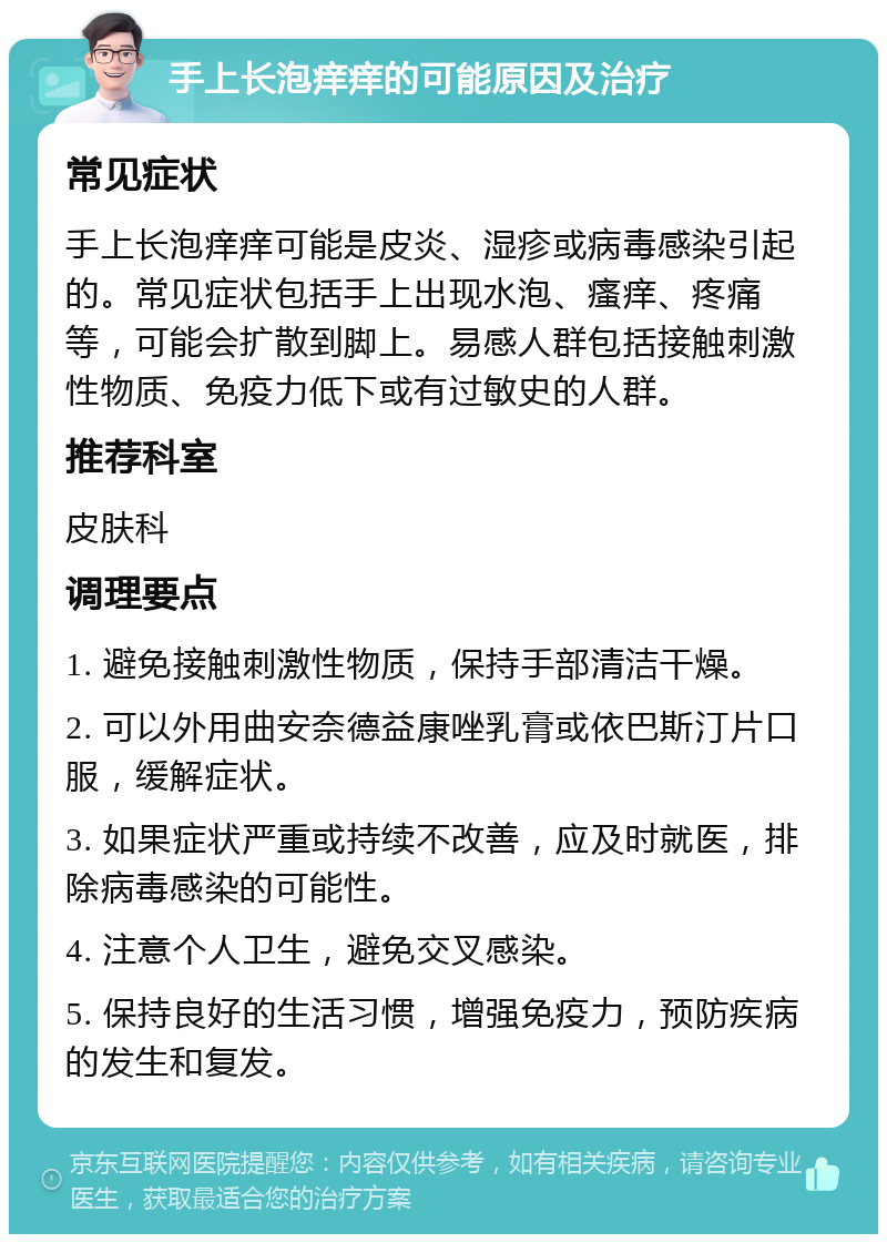 手上长泡痒痒的可能原因及治疗 常见症状 手上长泡痒痒可能是皮炎、湿疹或病毒感染引起的。常见症状包括手上出现水泡、瘙痒、疼痛等，可能会扩散到脚上。易感人群包括接触刺激性物质、免疫力低下或有过敏史的人群。 推荐科室 皮肤科 调理要点 1. 避免接触刺激性物质，保持手部清洁干燥。 2. 可以外用曲安奈德益康唑乳膏或依巴斯汀片口服，缓解症状。 3. 如果症状严重或持续不改善，应及时就医，排除病毒感染的可能性。 4. 注意个人卫生，避免交叉感染。 5. 保持良好的生活习惯，增强免疫力，预防疾病的发生和复发。