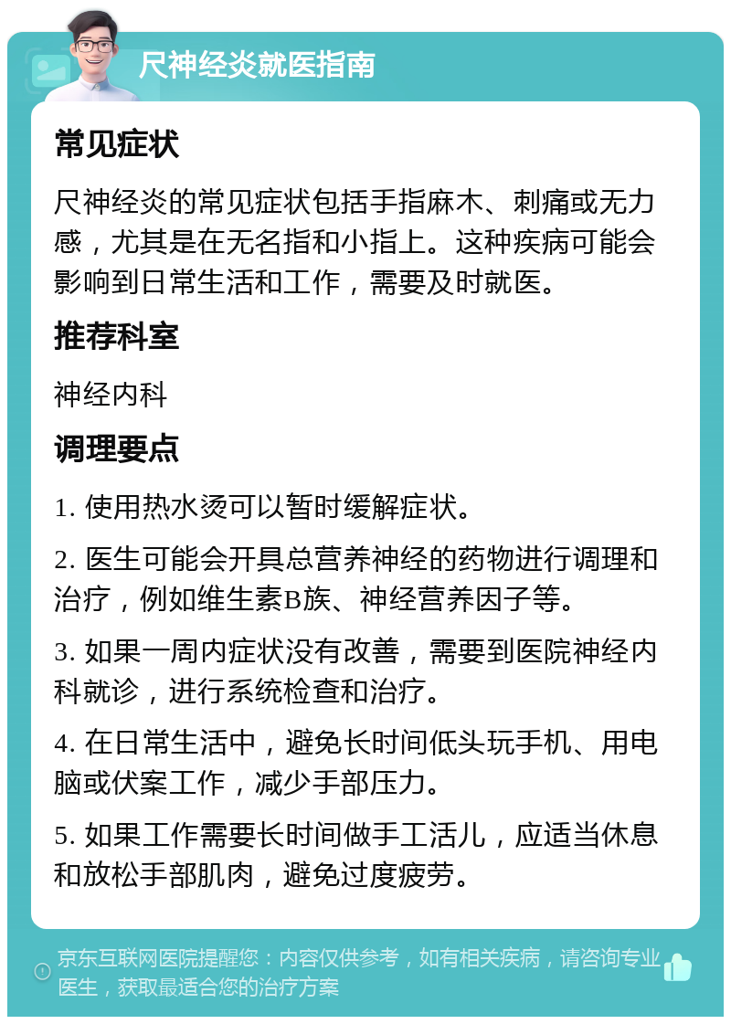 尺神经炎就医指南 常见症状 尺神经炎的常见症状包括手指麻木、刺痛或无力感，尤其是在无名指和小指上。这种疾病可能会影响到日常生活和工作，需要及时就医。 推荐科室 神经内科 调理要点 1. 使用热水烫可以暂时缓解症状。 2. 医生可能会开具总营养神经的药物进行调理和治疗，例如维生素B族、神经营养因子等。 3. 如果一周内症状没有改善，需要到医院神经内科就诊，进行系统检查和治疗。 4. 在日常生活中，避免长时间低头玩手机、用电脑或伏案工作，减少手部压力。 5. 如果工作需要长时间做手工活儿，应适当休息和放松手部肌肉，避免过度疲劳。